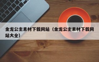 肇庆金龙公主素材下载网站（金龙公主素材下载网站大全）