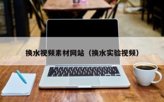 肇庆换水视频素材网站（换水实验视频）