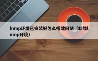 肇庆lnmp环境已安装好怎么搭建网站（卸载lnmp环境）
